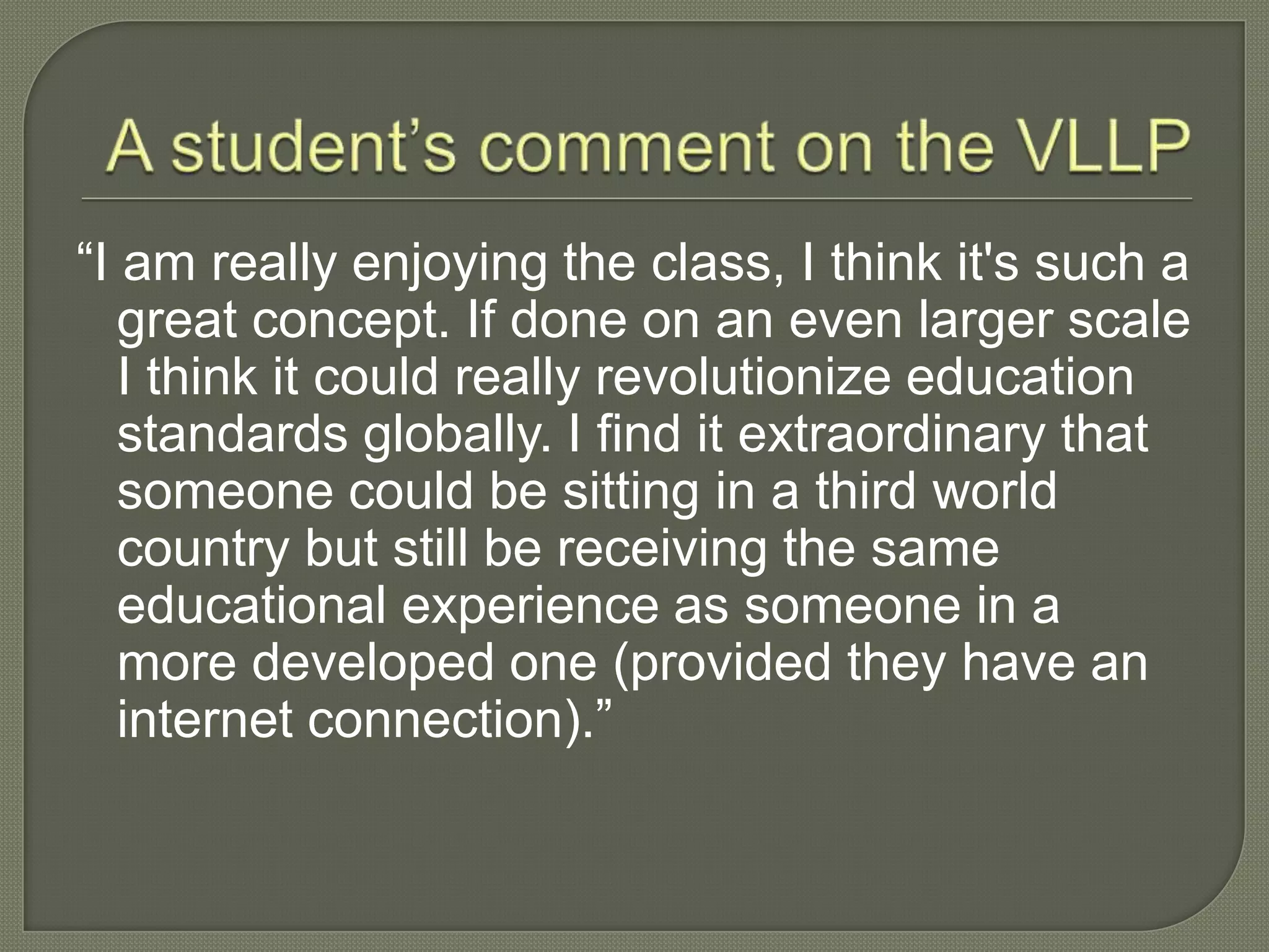 “I am really enjoying the class, I think it's such a
great concept. If done on an even larger scale
I think it could really revolutionize education
standards globally. I find it extraordinary that
someone could be sitting in a third world
country but still be receiving the same
educational experience as someone in a
more developed one (provided they have an
internet connection).”
 