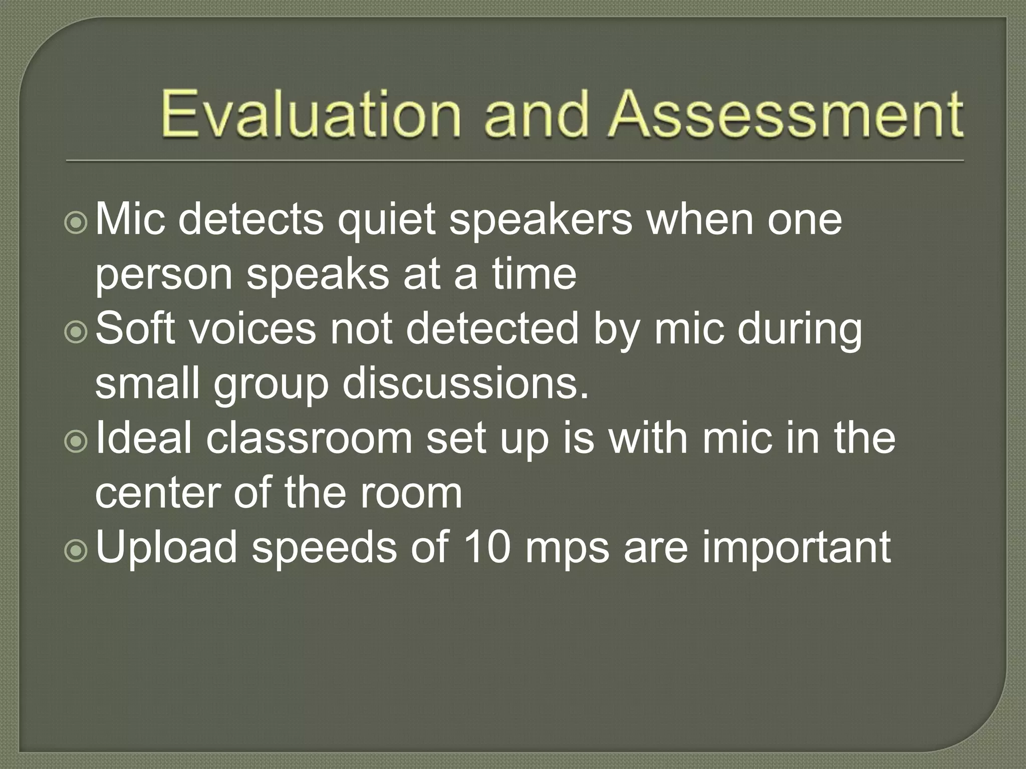 Mic detects quiet speakers when one
person speaks at a time
Soft voices not detected by mic during
small group discussions.
Ideal classroom set up is with mic in the
center of the room
Upload speeds of 10 mps are important
 