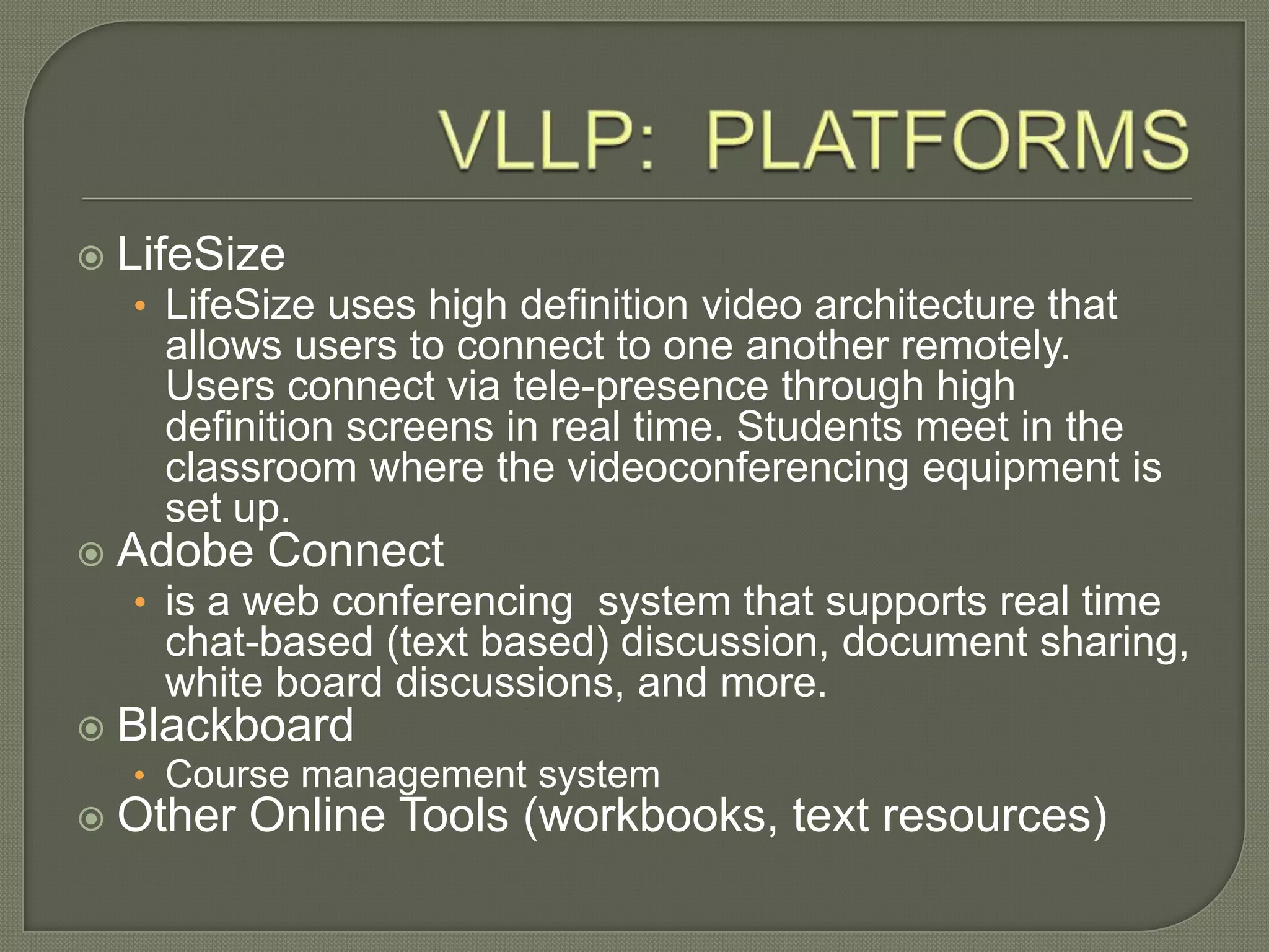  LifeSize
• LifeSize uses high definition video architecture that
allows users to connect to one another remotely.
Users connect via tele-presence through high
definition screens in real time. Students meet in the
classroom where the videoconferencing equipment is
set up.
 Adobe Connect
• is a web conferencing system that supports real time
chat-based (text based) discussion, document sharing,
white board discussions, and more.
 Blackboard
• Course management system
 Other Online Tools (workbooks, text resources)
 