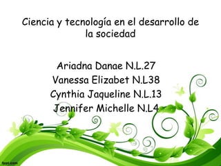 Ciencia y tecnología en el desarrollo de
la sociedad
Ariadna Danae N.L.27
Vanessa Elizabet N.L38
Cynthia Jaqueline N.L.13
Jennifer Michelle N.L4
 