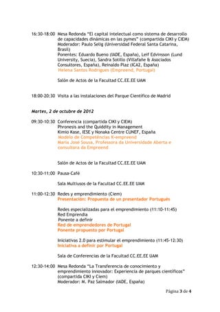 16:30-18:00 Mesa Redonda “El capital intelectual como sistema de desarrollo
            de capacidades dinámicas en las pymes” (compartida CIKI y CIEM)
            Moderador: Paulo Selig (Universidad Federal Santa Catarina,
            Brasil)
            Ponentes: Eduardo Bueno (IADE, España), Leif Edvinsson (Lund
            University, Suecia), Sandra Sotillo (Villafañe & Asociados
            Consultores, España), Reinaldo Plaz (ICA2, España)
            Helena Santos Rodrigues (Empreend, Portugal)

             Salón de Actos de la Facultad CC.EE.EE UAM


18:00-20:30 Visita a las instalaciones del Parque Científico de Madrid


Martes, 2 de octubre de 2012

09:30-10:30 Conferencia (compartida CIKI y CIEM)
            Phronesis and the Quiddity in Management
            Kimio Kase, IESE y Nonaka Centre CUNEF, España
            Modelo de Competências K-empreend
            Maria José Sousa, Professora da Universidade Aberta e
            consultora da Empreend


             Salón de Actos de la Facultad CC.EE.EE UAM

10:30-11:00 Pausa-Café

             Sala Multiusos de la Facultad CC.EE.EE UAM

11:00-12:30 Redes y emprendimiento (Ciem)
            Presentación: Propuesta de un presentador Portugués

             Redes especializadas para el emprendimiento (11:10-11:45)
             Red Emprendia
             Ponente a definir
             Red de emprendedores de Portugal
             Ponente propuesto por Portugal

             Iniciativas 2.0 para estimular el emprendimiento (11:45-12:30)
             Iniciativa a definir por Portugal

             Sala de Conferencias de la Facultad CC.EE.EE UAM

12:30-14:00 Mesa Redonda “La Transferencia de conocimiento y
            emprendimiento innovador: Experiencia de parques científicos”
            (compartida CIKI y Ciem)
            Moderador: M. Paz Salmador (IADE, España)

                                                                   Página 3 de 4
 