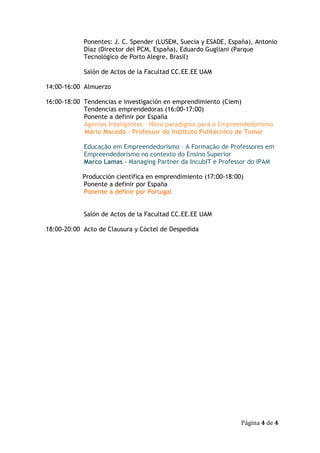 Ponentes: J. C. Spender (LUSEM, Suecia y ESADE, España), Antonio
            Díaz (Director del PCM, España), Eduardo Gugliani (Parque
            Tecnológico de Porto Alegre, Brasil)

            Salón de Actos de la Facultad CC.EE.EE UAM

14:00-16:00 Almuerzo

16:00-18:00 Tendencias e investigación en emprendimiento (Ciem)
            Tendencias emprendedoras (16:00-17:00)
            Ponente a definir por España
            Agentes Inteligentes – Novo paradigma para o Empreendedorismo
            Mário Macedo – Professor do Instituto Politécnico de Tomar

            Educação em Empreendedorismo – A Formação de Professores em
            Empreendedorismo no contexto do Ensino Superior
            Marco Lamas - Managing Partner da IncubIT e Professor do IPAM

            Producción científica en emprendimiento (17:00-18:00)
            Ponente a definir por España
            Ponente a definir por Portugal


            Salón de Actos de la Facultad CC.EE.EE UAM

18:00-20:00 Acto de Clausura y Cóctel de Despedida




                                                                Página 4 de 4
 