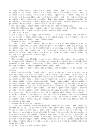 to, co jest ustalane w eksperymencie, w dowolnym eksperymencie, to
jest, tak to górnolotnie określę, fundament i opoka, to podstawa w
dalszym działaniu. Fizycznie ustalam teren, ale ten teren jest już
wszystkim, co można zbadać - niczego realnie więcej nie ma. Ale to
zarazem nie oznacza, że nie ma więcej logicznie. - Jest fakt, ale z
czym on się łączy, dlaczego jest taki, jaki jest - to już wspomniana
wcześniej interpretacja określa. Żeby zrozumieć, trzeba odnosić do
wcześniej poznanego - żeby wyjaśnić, czym jest zaobserwowane, muszę
porównać do zasobów i znaleźć w nich analogię.
- Oczywiście analogia, bez tego się nie obejdziemy.
- Nie obejdziemy, ale jeszcze nie w tym momencie. I kolejny raz cię
zapewniam, że to wielce skuteczna metoda działania.
- Tak, tak, wiem.
- Nie krzyw się, kiedyś sam docenisz... Ale zaczniemy nie od tego,
co tu można z czym porównać, ale od zgrubnego, to konieczne, opisu
stanu wiedzy na dziś, tego fizycznego.
- Niewiele jest co opisywać.
- I tak, i nie. Masz rację, że to mało, ale nie beznadziejnie mało.
Przecież wiadomo, że coś takiego jest. Wszystkie pomiary mówią, że
wszechświat, to, co za wszechświat się uznaje, że taki przedział w
każdą stronę się rozszerza - i to coraz szybciej. Nie sprawdzałem
tego dokładnie, ale chyba dla was, fizyków, to było zaskoczenie, że
to się tak dynamicznie rozbiega?
- Nawet spore.
- Nie dziwię się. Modele i wzory coś mówią, ale kiedy to realnie i
w szczegółach odnieść do świata, to muszą być zaskoczenia. Miało być
oddalanie się albo zbieganie, a jest narastający wybuch. Oraz, jak
to się określa, "ujemne ciśnienie".
- Ale jeżeli to tak banalnie proste, skoro w tym niczego dziwnego,
jak mówiłeś, to za dzień, dwa - za chwilę...
- Nie, samodzielnie fizyka się z tym nie upora. I nie dlatego, że w
tym znajduje się coś dziwacznego, że nakłady są zbyt małe - albo że
trzeba się w jakieś niebywale skomplikowane wzory zaopatrzyć, jednak
których to matematyka nie chce z lenistwa wypracować - nic z tego.
Jako ten, który bada świat w jego stanach - jako fizyk rozpoznałeś
już wszystko i niczego więcej się nie dopracujesz... Zaczekaj, nie
machaj tak ręką, to stwierdzenie ogólne. Samo przez się rozumie, że
jakieś szczegóły do określenia zawsze pozostaną, chodzi o generalne
ujęcie. Fizyka zajęła już do badania cały dostępny obszar, niczego
więcej nie ma i nie może być. Takie drobiazgi gdzieś w zakamarkach
materii, cząstki i cząstki cząstek - to wszystko ważne, dodaje się
kolejnymi elementami do całościowego obrazu, jednak nie o tym mówię.
Chodzi o to, że obraz otoczenia, jego fizyczny zbiór konkretów - tu
wszystko jest już obecne - fizyka dotarła w poznaniu do brzegu.
- Sprzeciw, widzę to inaczej.
- I dobrze, nadzieja zawsze powinna umierać ostatnia. Nie żartuję.
Chodzi mi o to, że jeżeli nie ma się celu działania, to pozostaje
tylko czekać na koniec, a tego ani tobie, ani sobie nie życzę. - A
po drugie, zauważ, z tego właśnie bierze się dążenie do poznania, w
tym konkretnym przypadku ciemnej energii. Przecież to z nadziei na
rozwiązanie tego zagadnienia szukasz, budujesz machiny, ślęczysz po
nocach oraz tworzysz różne skomplikowane wzory i abstrakcje; chcesz
poznać, zrozumieć, a jeżeli się da, to mieć z tego przyjemność. Lub
 