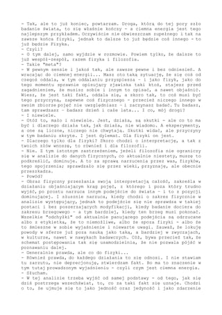 inną korzyść.
- Do tego momentu to się potwierdzało.
- Tak, ale to już koniec, powtarzam. Droga, którą do tej pory szło
badanie świata, to się właśnie kończy - a ciemna energia jest tego
najlepszym przykładem. Oczywiście nie obwieszczam zupełnego i tak na
zawsze końca fizyki, jednak to dalsze to już będzie coś innego - to
już będzie Fizyka.
- Czyli?
- O tym dalej, samo wyjdzie w rozmowie. Powiem tylko, że dalsze to
już wespół-zespół, razem fizyka i filozofia.
- Takie "meta"?
- W pewnym sensie i jakoś tak, ale zawsze realne i bez odniesień. A
wracając do ciemnej energii... Masz oto taką sytuację, że się coś od
czegoś oddala, w tym oddalaniu przyspiesza - i jako fizyk, jako do
tego momentu sprawnie opisujący zjawiska ktoś taki, stajesz przed
zagadnieniem, że musisz sobie i innym to opisać, a nawet objaśnić.
Wiesz, że jest taki fakt, oddala się, a skoro tak, to coś musi być
tego przyczyną, zapewne coś fizycznego - przecież niczego innego w
swoim zbiorze pojęć nie uwzględniasz - i zaczynasz badać. Tu badasz,
tam sprawdzasz - badasz dzień i całe lata... I co, mój drogi?
- I niewiele.
- Otóż to, mało i niewiele. Jest, działa, są skutki - ale co to ma
być i dlaczego działa tak, jak działa - nie wiadomo. A eksperymenty,
a one są liczne, niczego nie chwytają. Skutki widać, ale przyczyny
w tym badaniu skryte. I jest dylemat. Dla fizyki on jest.
- Dlaczego tylko dla fizyki? Skoro chodzi o interpretację, a tak z
twoich słów wnoszę, to również i dla filozofii.
- Nie. Z tym istotnym zastrzeżeniem, o ile filozofia nie ograniczy
się w analizie do danych fizycznych, co aktualnie niestety, muszę to
podkreślić, dominuje. A to za sprawą narzucenia przez was, fizyków,
tego spojrzenia; sprawdzało się przez wieki, przyznaję, dlatego się
zasadnie rozpanoszyło, ale obecnie przeszkadza.
- Powód?
- Obraz fizyczny przesłania swoją interpretacją całość, zakreśla w
działaniu objaśniającym krąg pojęć, z którego i poza który trudno
wyjść, po prostu narzuca innym podejście do świata - i to z pozycji
dominującej. I słusznie narzuca, kiedy chodzi o zakres fizycznie w
analizie występujący, jednak to podejście się nie sprawdza w takiej
postaci i bez poszerzających modyfikacji, kiedy badanie dociera do
zakresu brzegowego - a tym bardziej, kiedy ten brzeg musi pokonać.
Wszelkie "odchyłki" od aktualnie panującego podejścia są odrzucane
albo z etykietką, że to niemożliwe, albo że spoza fizyki - albo że
to śmieszne w sobie wyjaśnienie i niewarte uwagi. Zauważ, że lokuję
powody w sferze już poza nauką jako taką, a bardziej w zwyczajach,
w kulturze, nawet w nawykach badawczych. Cóż, bywa przecież tak, że
schemat postępowania usamodzielnia się do tego stopnia, że narzuca
sposób myślenia - i tym samym nie pozwala pójść w poznawaniu dalej.
Przecież to jasne.
- Generalnie prawda, ale co do fizyki...
- Również prawda, do każdego działania to się odnosi. I nie stawiam
tu zarzutu, nie deprecjonuję, stwierdzam fakt. Bo ma to znaczenie w
tym tutaj prowadzonym wyjaśnieniu - czyli czym jest ciemna energia.
- Słucham.
 
