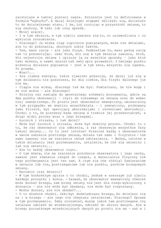 - W tej analizie trzeba wyjść od samej podstawy - od tego, jak się
dziś postrzega wszechświat, to, co za taki fakt się uznaje. Chodzi
o to, że ujmuje się to jako jedność oraz jedyność i jako zdarzenie
zaistniałe w takiej postaci nagle. Potocznie jest to definiowane w
formule "wybuchu". A dalej kolejnymi etapami zbliżało się, docierało
to do dzisiejszego stanu. I że, już rzutując w przyszłość zmianę, to
się skończy. W taki lub inny sposób.
- Mniej więcej.
- I w tym obrazie, w tym ujęciu zawiera się to, co uniemożliwia i co
wyklucza zrozumienie.
- Dlaczego? Ja widzę ciąg logicznie powiązanych, może nie detalami,
ale to do pokonania, zbornych sobie faktów.
- Tak, masz rację - ale jako fizyk. Podkreślam to, masz pełną rację
tak to prezentując. Jako ktoś, kto się w tym świecie zawiera, ktoś,
kto rejestruje zmianę i opisuje ją na wszelkie sposoby - jako ktoś
taki możesz, a nawet musisz tak swój opis prowadzić. Z twojego punktu
widzenia działasz poprawnie - jest w tym sens, wszystko się zgadza.
To prawda.
- Więc?...
- Ale ciemna energia, takie zjawisko pokazuje, że dalej już się w
tym działaniu nie posuniesz. Bo dla ciebie, dla fizyki dalszego już
nie ma.
- Ciągle nie widzę, dlaczego tak ma być. Powtarzasz, że nie mogę i
że nie można - ale dlaczego?
- Kolejny raz nawiążę do generalnego schematu poznawania, gdzie są
dwa punkty obserwacji - czyli do tożsamego ze zmianą oraz do wobec
niej zewnętrznego. Po prostu jest obserwator wewnętrzny, umieszczony
w tym przypadku we wnętrzu wszechświata - i zewnętrzny, pojmowany
jako filozof, byt operujący abstrakcjami i złożeniami abstrakcji.
Chodzi o to, że pierwszy bada zmianę w trakcie jej przekształceń, a
drugi widzi proces wraz z jego brzegami.
- Łucznik i strzała, i tak dalej?
- Może być łucznik i strzała, może być dowolny proces. Chodzi tu o
to, że raz obserwator się odmienia, a raz obserwuje wszystkie fazy
takiej zmiany... Co tu jest istotne? Przecież każdy z obserwatorów
w swoim zakresie postrzega zmianę, działa tak samo i fizycznie - tak
samo zawsze; nie ma znaczenia układ odniesienia. - Ważne, istotne w
takim działaniu jest porównywanie, ustalenie, że coś się zmieniło i
jak się zmieniło...
- Ale to każdy obserwator czyni.
- O tym mówię, nie ma znaczenie położenie obserwatora i jego cechy,
zawsze jest równanie czegoś do czegoś, a materialnie fizyczny tok
tego porównywania jest ten sam. A czym się one różnią? Zawieraniem
w obrazie lub nie, postrzeganiem lub nie punktu, punktów brzegowych
zmiany.
- Narodzin oraz śmierci?
- W tym konkretnym opisie o to chodzi, jednak w szerszym już ujęciu
każdego początku i końca. - Zauważ, że obserwator wewnętrzny również
może doznać brzegu, sam brzeg zmiany nie jest dla niego wykluczony z
doznania - ale nie może być zbadany, nie może być rozpoznany.
- Można doznać, ale nie zbadać?...
- O to właśnie chodzi. Jako byt doświadczasz brzegu, bo dziejesz się
na i w brzegu - ale tego nie chwytasz ustaleniem. Dlaczego? Sprawa
 