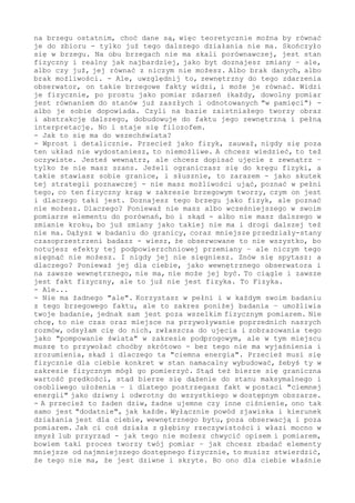 w tym porównywaniu. Żeby zrozumieć, muszę jakoś tam postrzegane czy
ustalane odnieść do wcześniejszego, odnieść do zbioru danych. Ale w
brzegu początkowym wcześniejszych danych po prostu nie ma - zaś w i
na brzegu ostatnim, choć dane są, więc teoretycznie można by równać
je do zbioru - tylko już tego dalszego działania nie ma. Skończyło
się w brzegu. Na obu brzegach nie ma skali porównawczej, jest stan
fizyczny i realny jak najbardziej, jako byt doznajesz zmiany - ale,
albo czy już, jej równać z niczym nie możesz. Albo brak danych, albo
brak możliwości. - Ale, uwzględnij to, zewnętrzny do tego zdarzenia
obserwator, on takie brzegowe fakty widzi, i może je równać. Widzi
je, rejestruje fizycznie. Po prostu ustala w pomiarze różnicę teraz
się dziejącego wobec wcześniejszego, jakąś "różnicę potencjałów" w
tym ustala. A dlatego ustala, że każdy pomiar, co by nim nie było,
to może być rzeczywiście pomiar miernikiem, ale i zmysłowe doznanie,
ale i myślowy eksperyment - każdy pomiar jest równaniem do stanów
już zaszłych. I, co tu fundamentalne, odnotowanych "w pamięci", już
znajdujących się w zbiorze danych. Dlaczego to ważne? Ponieważ nie
ma poznania bez porównywania - poznanie to nie rejestracja, to nie
jest bierne "notowanie" - poznanie to fakt plus akt porównania, to
zdarzenie wraz z odniesieniem do zasobów danych. Samego "faktu" nie
zauważę - nie zdekoduję w jego charakterystyce, o ile nie posiadam
w zasobach jego obrazu, nie tego konkretnego, ale należącego do tej
klasy zjawisk. Ale jeżeli taki obraz już jest w mojej dyspozycji, to
w chwili teraz, kiedy nowość do mnie dociera, mogę ją odnieść - po
prostu porównać z kiedyś tam odnotowanym lub uogólnionym do takiej
postaci. I wówczas wiem, już wiem, że ta nowość to takie i takie, i
że można dalej działać, czyli spać spokojnie, jak niegroźne - albo
w należytym tempie się oddalać.
- I to takie ważne?
- Bardzo, życiowo ważne, jak widzisz i słyszysz. A już szczególnie
ma to znaczenie w czasie przyszłym. - Bo co umożliwia porównywanie
w chwili aktualnej? Dopowiedzenie, umożliwia osobnikowi zbudowanie
do tu i teraz postrzeganego tego, czego w tej chwili jeszcze nie ma
- lub długo jeszcze nie będzie. Kiedy znam stan przeszły, kiedy to w
chili aktualnej równam do zaistniałego, kiedy znam regułę zmiany to
wszystko warunkującą - to na tej podstawie mogę postawić hipotezę,
jak to będzie przebiegało dalej. A to, przyznasz, jest już istotne,
właśnie życiowo istotne. - Mówiąc inaczej, osobnik, w oparciu o już
zaistniałe, tworzy obraz i abstrakcję dalszego, dobudowuje do faktu
jego zewnętrzną i pełną interpretację - znane, od zawsze sprawdzało
się, również w zakresie fizycznym. Tylko że, mój drogi, zauważ to i
uwzględnij - w takim działaniu, w tym uogólnianiu, stajesz się tak
po całości filozofem, jesteś bytem filozofującym. W ramach zmiany,
w niej jesteś tylko-i-zawsze fizykiem, "zmysłowo" doznajesz świata
- ale kiedy ustalasz regułę tej zmiany - o, tu już wykraczasz poza
realność, przemieszczasz się na pozycje zewnętrzne. Czyli budujesz
w głowie obraz zjawiska, które takim nigdy nie było i nie będzie -
"widzisz" zdarzenie w jego punktami osobliwymi, brzegowymi.
- Nie rozumiem, to ma być zarzut czy opis sytuacji? Skoro metoda w
każdym kroku się sprawdza, to dlaczego z niej nie korzystać? Tu czy
dalej, to nie ma znaczenia.
- To rzeczywiście jest opis sytuacji, nawet zgrubny, przecież w tej
krótkiej rozmowie nie chodzi o wielce pogłębione analizy. Dlatego
 