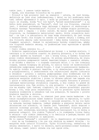 jednak o tym mówię, że - po pierwsze - tego się jakoś nie docenia i
nie dostrzega. A po drugie - że nie wyciąga się z tego wniosków na
dalszą drogę poznawania, już w rejonie "poza".
- Jak to się ma do wszechświata?
- Wprost i detalicznie. Przecież jako fizyk, zauważ, nigdy się poza
ten układ nie wydostaniesz, to niemożliwe. A chcesz wiedzieć, to też
oczywiste. Jesteś wewnątrz, ale chcesz dopisać ujęcie z zewnątrz -
tylko że nie masz szans. Jeżeli ograniczasz się do kręgu fizyki, a
takie stawiasz sobie granice, i słusznie, to zarazem - jako skutek
tej strategii poznawczej - nie masz możliwości ująć, poznać w pełni
tego, co ten fizyczny krąg w zakresie brzegowym tworzy, czym on jest
i dlaczego taki jest. Doznajesz tego brzegu jako fizyk, ale poznać
nie możesz. Dlaczego? Ponieważ nie masz albo wcześniejszego w swoim
pomiarze elementu do porównań, bo i skąd - albo nie masz dalszego w
zmianie kroku, bo już zmiany jako takiej nie ma i drogi dalszej też
nie ma. Dążysz w badaniu do granicy, coraz mniejsze przedziały-stany
czasoprzestrzeni badasz - wiesz, że obserwowane to nie wszystko, bo
notujesz efekty tej podpowierzchniowej przemiany - ale niczym tego
sięgnąć nie możesz. I nigdy jej nie sięgniesz. Znów się spytasz: a
dlaczego? Ponieważ jej dla ciebie, jako wewnętrznego obserwatora i
na zawsze wewnętrznego, nie ma, nie może jej być. To ciągle i zawsze
jest fakt fizyczny - ale to już nie jest fizyka. To Fizyka.
- Ale...
- Nie ma żadnego "ale". Korzystasz w pełni i w każdym swoim badaniu
z tego brzegowego faktu, ale to zakres poniżej badania - umożliwia
twoje badanie, jednak sam jest poza wszelkim fizycznym pomiarem. Nie
chcę, to nie czas oraz miejsce na przywoływanie poprzednich naszych
rozmów, odsyłam cię do nich, zwłaszcza do ujęcia i zobrazowania tego
jako "pompowanie świata" w zakresie podprogowym, ale w tym miejscu
muszę to przywołać choćby skrótowo - bez tego nie ma wyjaśnienia i
zrozumienia, skąd i dlaczego ta "ciemna energia". Przecież musi się
fizycznie dla ciebie konkret w stan namacalny wybudować, żebyś ty w
zakresie fizycznym mógł go pomierzyć. Stąd też bierze się graniczna
wartość prędkości, stąd bierze się dążenie do stanu maksymalnego i
osobliwego ułożenia - i dlatego postrzegasz fakt w postaci "ciemnej
energii" jako dziwny i odwrotny do wszystkiego w dostępnym obszarze.
- A przecież to żaden dziw, żadne ujemne czy inne ciśnienie, ono tak
samo jest "dodatnie", jak każde. Wyłącznie powód zjawiska i kierunek
działania jest dla ciebie, wewnętrznego bytu, poza obserwacją i poza
pomiarem. Jak ci coś działa z głębiny rzeczywistości i włazi mocno w
zmysł lub przyrząd - jak tego nie możesz chwycić opisem i pomiarem,
bowiem taki proces tworzy twój pomiar - jak chcesz zbadać elementy
mniejsze od najmniejszych fizycznie dostępnych - to musisz zarazem
stwierdzić, że tego nie ma, że jest dziwne oraz skryte. Bo ono dla
ciebie właśnie takim jest. I zawsze takim będzie.
- Zgoda, przyjmuję, ale dlaczego filozofia ma tu pomóc?
- Filozof w tym procesie jest na zewnątrz - ustala, że jest brzeg,
definiuje go jako stan jednokwantowy, i dalej na tej podstawie może
taki zakres wprowadzić w opis. I może go porównać z wcześniejszym,
czyli ze stanem, kiedy "nic nie było", "przed wszechświatem" - a na
końcu może powiedzieć, że "dalsze", choć już nie fizyczne, również
jest. I dokonać porównania tego dalszego z dopiero co skończonym w
formule naszego "wszechświata". Filozof na każdym etapie porównuje,
 