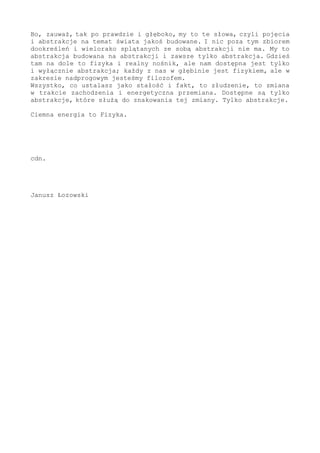 ustala rytm i regułę - i widzi całość. Na bazie jakoś rozpoznanego
fizycznie, na fundamencie materialnej opoki, która oczywiście musi
być - na tym i w odniesieniu do tego mogę stwierdzić, że jest brzeg
i kolejne kroki. Dla fizyka to zakres na zawsze skryty i ciemny, ale
dla filozofa obecny jako konieczność - żeby można tutejszy fizyczny
fragment wyjaśnić. Jednak to wyjaśnienie byłoby niemożliwe, gdyby
nie fizyczne badanie zmiany, to podkreślam oraz wyróżniam w sposób
szczególny... A po dalsze, tytulatura w formule "fizyk", "filozof"
- to tylko etykietka, lokalnie w historii stosowany podział na tych,
co to w materii się zanurzają, i podobno lepszych, co to abstrakcje
obrabiają i polatują w rejonach, że ho-ho. Przecież, po prawdzie,
każdy byt jest fizykiem i zmysłowo doznaje otoczenia - ale również
filozofem, kiedy zebrany materiał porządkuje i ustala w nim zasadę.
Jestem tym i tym, i łącznie stanowi to o zrozumieniu świata.
- Czyli ciemna energia to...?
- Drobnica zapełniająca wszechświat po brzegi i w każdym miejscu. I
tworząca a to wirtualne cząstki na granicy poznania, a to brzeg tam
i gdzieś daleko na krańcach - ale i brzeg tutaj, w każdej fizycznie
przez ciebie obserwowanej cząstce. Do połowy wszechświata, do stanu
środka procesu pompowanie biegło takimi kwantami z zewnątrz układu,
a od środka z wnętrza - z rozpadu czarnych dziur. I to ten trwający
rozpad, zawsze biegnący do przodu, to zasila teraz od najmniejszych
składników nadprogowy zakres fizyki. I stąd to pomieszanie badawcze.
To wybija źródło w postaci kwantów, a ty obserwujesz oddalanie się
w przyspieszeniu, a jednocześnie nie rejestrujesz ubytku ciśnienia
w układzie - proste; z zakresu podprogowego oraz elementami nie do
zarejestrowania wchodzi w fizykę kolejny zasób jednostek, a w twoim
pomiarze wszystko stabilne i przez to dziwne; gdzieś tam zapada się
i ginie w osobliwości energia, gdzieś tam tryska fontanna w postaci
jakiegoś materialnego strumienia cząstek, a dla ciebie to powód do
zastanawiania się. Tam znikło, tu się pojawiło - w twojej obserwacji
nie ma między tymi faktami ciągłości, bo zmiana przechodzi poprzez
brzeg i tło, więc poza rejestracją - ale to przecież tylko banalne
krążenie elementów w układzie tak się pokazuje. To banalne i proste
krążenie kwantów w zbiorze.
Że to tak tylko do czasu, to również jest poza twoim badaniem - bo
twoje najwymyślniejsze nawet działanie fizyczne to mgnienie, to tylko
sekunda z całości. A dla ciebie to zarazem wszystko. Co by nie było
tą sekundą twojego badania, jak byś głęboko w pomiarze świata swoim
działaniem nie schodził, to zawsze jest "sekunda" - zbiór drgnień z
jeszcze niższego poziomu. A dlatego tak, ponieważ fizyczny pomiar
zawsze jest złożeniem, wielością jednostek tworzących to, co można w
pomiarze uchwycić. Dla ciebie "tyknie", a to niebywale liczne fakty
w zmianie - dla ciebie jednostka, a to ewolucja w pełnym, bardzo już
skomplikowanym rozmiarze (i wymiarze).
Że to zawsze "sekunda" i ulotność - że to dopełnienie od fundamentów
- oraz że są fundamenty i że one się skończą za moment dziejów - to
wszystko może ustalić filozofia. Tylko filozoficzny, zewnętrzny do
zmiany obserwator. I warto to docenić, warto przeanalizować budowany
tak obraz, nawet jeżeli składa się nań ogrom słów.
Bo, zauważ, tak po prawdzie i głęboko, my to te słowa, czyli pojęcia
i abstrakcje na temat świata jakoś budowane. I nic poza tym zbiorem
dookreśleń i wielorako splątanych ze sobą abstrakcji nie ma. My to
 