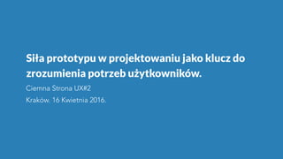 Siła prototypu w projektowaniu jako klucz do
zrozumienia potrzeb użytkowników.
Ciemna Strona UX#2
Kraków. 16 Kwietnia 2016.
 