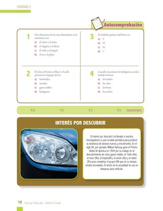 UNIDAD 2
118 Ciencias Naturales - Séptimo Grado
Autocomprobación
	
	 Dos elementos de los más abundantes en la
naturaleza son:
a)	 elcalcio y el cloro.
b)	 el oxígeno y el silicio.
c)	 el sodio y el níquel.
d)	 el oro y la plata.
El símbolo químico del hierro es:
a)	 F
b)	 H
c)	 Fe
d)	 I
	 Cuando reaccionan los halógenos con los
metales forman:
a)	 los óxidos.
b)	 las sales.
c)	 las bases.
d)	 los ácidos.
	 El cloro, el bromo, el flúor y el yodo
pertenecen al grupo de los:
a)	 lantánidos.
b)	 metales.
c)	 gases nobles.
d)	 halógenos.
1 3
42
Soluciones
El interés por descubrir ha llevado a muchos
investigadores a usar la tabla periódica para predecir
la existencia de átomos nuevos y encontrarlos. En el
siglo XX, por ejemplo, William Ramsay ganó el Premio
Nobel de Química en 1904 por su trabajo en el
descubrimiento de cinco gases nobles: el helio (He),
el neón (Ne), el kriptón(Kr), el xenón (Xe) y el radón
(Rn) para completar el grupo VIIA que en su tiempo
estaba incompleto. El xenón en la actualidad se usa en
lámparas para vehículo.
INTERÉS POR DESCUBRIR
1)b.			2d.			3)c.			4)b.
 