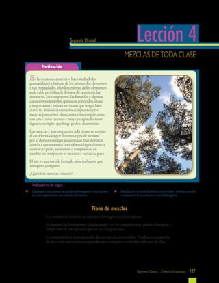 127Séptimo Grado - Ciencias Naturales
Motivación
Lección 4Segunda Unidad
Mezclas de toda clase
En las lecciones anteriores has estudiado las
generalidades e historia de los átomos, los elementos
y sus propiedades, el ordenamiento de los elementos
en la tabla periódica, la división de la materia, las
sustancias, los compuestos, las fórmulas y algunos
datos sobre elementos químicos conocidos, útiles
e importantes ; pero es necesario que tengas bien
claras las diferencias entre los compuestos y las
mezclas porque tan abundantes como importantes
son unas como las otras y muy cerca puedes tener
algunos ejemplos que luego podrás determinar.
Las mezclas y los compuestos solo tienen en común
el estar formados por distintos tipos de átomos;
por lo demás son especies químicas muy distintas
debido a que una mezcla está formada por distintas
sustancias puras, elementos o compuestos, en
cambio un compuesto es una única sustancia pura.
El aire es una mezcla formada principalmente por
nitrógeno y oxígeno.
¿Qué otras mezclas conoces?
	 Clasificaráscorrectamentelasmezclasenhomogéneasyheterogéneas
alrealizarexperimentosconmaterialesdelentorno.
	 Identificarásconinterésladiferenciaentresolutoysolventecomolos
componentesdeunasoluciónomezclahomogénea
Indicadores de logro:
Tipos de mezclas
Las mezclas se clasifican en dos tipos: homogéneas y heterogéneas.
En las mezclas homogéneas (disoluciones) y en los compuestos no puedes distinguir a
simple vista ni con aparatos ópticos, sus componentes.
La composición y las propiedades de una mezcla son variables. Para hacer una mezcla
de dos o más sustancias puras puedes usar cualquier cantidad de cada una de ellas.
 