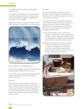 UNIDAD 2
130 Ciencias Naturales - Séptimo Grado
Los compuestos están mezclados y no separados la
mayoría de veces.
Las mezclas están por todas partes, comenzando por el
aire que llena tus pulmones, que no es un gas puro sino
una mezcla de nitrógeno y oxígeno, acompañada de
otros gases en menor cantidad.
El agua del mar tampoco es agua pura porque contiene
muchas sustancias disueltas que en su mayoría son sales.
Otros ejemplos de mezcla heterogénea son:
La mezcla de cal apagada con agua forma la lechada para
blanquear paredes, árboles, postes y, entre otros.
La mezcla de cal con arena y agua endurece rápidamente
(propiedad de fraguar) y sirve para unir piedras y
ladrillos, entre otros.
El cemento
Si la piedra caliza se coloca en el horno, contiene una
gran cantidad de arcilla en vez de cal viva. Se recoge
entonces un producto grisáceo que se llama cemento, el
cual reacciona con el agua y se endurece rápidamente,
aun sin la presencia de arena, y es una mezcla utilizada
ampliamente en las construcciones y reparaciones de
casas y carreteras.
Hormigón
Es la mezcla de cemento, arena y grava gruesa. El
hormigón armado se obtiene si se colocan barras de
hierro dentro de la masa del hormigón; es la mezcla de
mayor solidez y consistencia.
Las mezclas son asociaciones de sustancias químicas
que se unen pero sin lograr combinarse químicamente,
por lo que la asociación se puede separar usando
métodos físicos, como la decantación y la evaporación
entre otros. Las mezclas pueden ser clasificadas en
heterogéneas y homogéneas.
a)	 Mezclas heterogéneas: no son uniformes; en
algunos casos, puede observarse la discontinuidad
a simple vista (sal y carbón, por ejemplo); en otros
casos, debe usarse instrumentos especializados para
observar la discontinuidad a nivel microscópico
b)	 Mezclas homogéneas: son totalmente uniformes,
constan de una sola fase, lo cual significa que
su composición y propiedades son las mismas
en cualquier punto. Algunos ejemplos son la
salmuera, el agua azucarada y el aire. Estas mezclas
homogéneas se denominan soluciones.
 