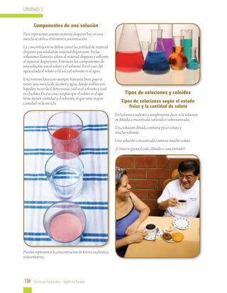 UNIDAD 2
136 Ciencias Naturales - Séptimo Grado
Componentes de una solución
Para representar cuánto material disperso hay en una
mezcla se utiliza el término concentración.
La concentración se define como la cantidad de material
disperso por unidad de material dispersante. En las
soluciones llamarás soluto al material disperso y solvente
al material dispersante. Entonces, los componentes de
una solución son el soluto y el solvente. En el caso del
agua salada el soluto es la sal y el solvente es el agua.
Esta nomenclatura no siempre funciona bien, pues si
tienes una mezcla de alcohol y agua, donde ambos son
líquidos, no es fácil determinar cuál es el solvente y cuál
es el soluto. En ese caso aceptas que el soluto es el que
tiene menor cantidad y el solvente, el que tiene mayor
cantidad en la mezcla.
Puedes representar la concentración de forma cualitativa
y cuantitativa.
Tipos de soluciones y coloides
Tipos de soluciones según el estado
físico y la cantidad de soluto
En la forma cualitativa simplemente dices si la solución
es diluida, concentrada, saturada o sobresaturada.
Una solución diluida contiene poco soluto y
mucho solvente.
Una solución concentrada contiene mucho soluto.
¿Cómo te gusta el café, diluido o concentrado?
 