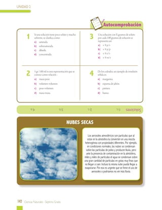 UNIDAD 2
142 Ciencias Naturales - Séptimo Grado
Autocomprobación
	
	 Si una solución tiene poco soluto y mucho
solvente, se clasifica como:
	 a)	 saturada.
	 b)	 sobresaturada.
	 c)	 diluida.
	 d)	 concentrada.
	 Una solución con X gramos de soluto
por cada 100 gramos de solución se
representa así:
a)	 × % p/v
b)	 × % p/p
c)	 × % v/v
d)	 × % m/v
	 De los coloides, un ejemplo de emulsión
sólida es:
	 a)	 margarina.
	 b)	 espuma de jabón.
	 c)	 pintura.
	 d)	 humo.
	 5 gr/100 ml es una representación que se
conoce como relación :
	 a)	 masa-peso.
	 b)	 volumen-volumen.
	 c)	 peso-volumen.
	 d)	 masa-masa.
1 3
42
Soluciones
Los aerosoles atmosféricos son partículas que al
estar en la atmósfera la convierten en una mezcla
heterogénea con propiedades diferentes. Por ejemplo,
en condiciones normales, las nubes se condensan
sobre las partículas de polvo y producen lluvia, pero
ante la presencia de contaminación en la atmósfera,
miles y miles de partículas el agua se condensan sobre
una gran cantidad de partículas en gotas muy finas que
no llegan a caer. Incluso la misma nube puede llegar a
evaporarse. Por eso es urgente que se frene el uso de
aerosoles o podríamos no ver más lluvia.
NUBES SECAS
1)c.			2)c.			3)b.			4)a.
 