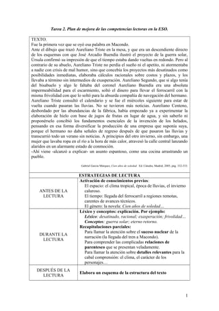 Tarea 2. Plan de mejora de las competencias lectoras en la ESO.
TEXTO.
Fue la primera vez que se oyó esa palabra en Macondo.
Ante el dibujo que trazó Aureliano Triste en la mesa, y que era un descendiente directo
de los esquemas con que José Arcadio Buendía ilustró el proyecto de la guerra solar,
Úrsula confirmó su impresión de que el tiempo estaba dando vueltas en redondo. Pero al
contrario de su abuelo, Aureliano Triste no perdía el sueño ni el apetito, ni atormentaba
a nadie con crisis de mal humor, sino que concebía los proyectos más desatinados como
posibilidades inmediatas, elaboraba cálculos racionales sobre costos y plazos, y los
llevaba a término sin intermedios de exasperación. Aureliano Segundo, que si algo tenía
del bisabuelo y algo le faltaba del coronel Aureliano Buendía era una absoluta
impermeabilidad para el escarmiento, soltó el dinero para llevar el ferrocarril con la
misma frivolidad con que lo soltó para la absurda compañía de navegación del hermano.
Aureliano Triste consultó el calendario y se fue el miércoles siguiente para estar de
vuelta cuando pasaran las lluvias. No se tuvieron más noticias. Aureliano Centeno,
desbordado por las abundancias de la fábrica, había empezado ya a experimentar la
elaboración de hielo con base de jugos de frutas en lugar de agua, y sin saberlo ni
proponérselo concibió los fundamentos esenciales de la invención de los helados,
pensando en esa forma diversificar la producción de una empresa que suponía suya,
porque el hermano no daba señales de regreso después de que pasaron las lluvias y
transcurrió todo un verano sin noticias. A principios del otro invierno, sin embargo, una
mujer que lavaba ropa en el río a la hora de más calor, atravesó la calle central lanzando
alaridos en un alarmante estado de conmoción.
-Ahí viene -alcanzó a explicar- un asunto espantoso, como una cocina arrastrando un
pueblo.
Gabriel García Márquez, Cien años de soledad. Ed. Cátedra, Madrid, 2005, pág. 332-333.
ESTRATEGIAS DE LECTURA
ANTES DE LA
LECTURA
Activación de conocimientos previos:
El espacio: el clima tropical, época de lluvias, el invierno
caluroso.
El tiempo: llegada del ferrocarril a regiones remotas,
carentes de avances técnicos.
El género: la novela: Cien años de soledad…
DURANTE LA
LECTURA
Léxico y conceptos: explicación. Por ejemplo:
Léxico: desatinado, racional; exasperación; frivolidad…
Conceptos: guerra solar; eterno retorno.
Recapitulaciones parciales:
Para llamar la atención sobre el suceso nuclear de la
narración (la llegada del tren a Macondo).
Para comprender las complicadas relaciones de
parentesco que se presentan veladamente.
Para llamar la atención sobre detalles relevantes para la
cabal comprensión: el clima, el carácter de los
personajes…
DESPUÉS DE LA
LECTURA
Elabora un esquema de la estructura del texto
1
 