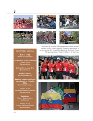 Cinco fueron las disciplinas que contempló este certamen deportivo:
                                       atletismo, esgrima, natación, pentatlón militar y tiro, desarrolladas en
                                   las dependencias de la Escuela Militar, Escuela de Carabineros, Estadio
      RESULTADOS DE CHILE
                                               Manquehue y Polígono Vicealmirante Patricio Carvajal Prado.
          Relevo 4x100
       Récord sudamericano

Subalféreces Viviana Villanueva
        y Teresa Muñoz
         Escuela Militar

  Cadetes María Jesús Órtiz
       Escuela Naval

         Andrea Contreras
        Escuela de Aviación

 Natación utilitaria, disciplina
  perteneciente al Pentatlón
           Militar.
    Récord sudamericano

        Medalla de oro
 Subalférez Giannina Tombolini
        Escuela Militar

           Salto largo
       Récord Sudamericano
           de Cadetes

          Medalla de oro
      Cadete María Jesús Ortiz
          Escuela Naval


100
 