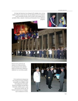 actividades deportivas


    A lo largo del festival se hizo entrega de 65 medallas de oro, de las
cuales 14 fueron nuevas marcas. Hay que destacar que en el certamen
       fueron premiados Ecuador como el mejor en las pruebas de tiro,
pentatlón militar y natación, mientras que Venezuela lo hizo en atletismo
                                                              y esgrima.




Después de la ceremonia de
clausura, en el Patio de Honor,
los participantes de los distintos
países se entretuvieron bailando y
celebraron con una ﬁesta y asado.




     En la ceremonia de clausura se
  hizo entrega de manera simbólica
    la bandera de la UDMSA, al jefe
       de la delegación de Ecuador,
 General de Brigada Gonzalo Meza
 Hernández, debido a que su país
       será el futuro anﬁtrión del “XX
Festival Sudamericano de Cadetes”
         que se realizará en el 2010.
                                                                                            101
 