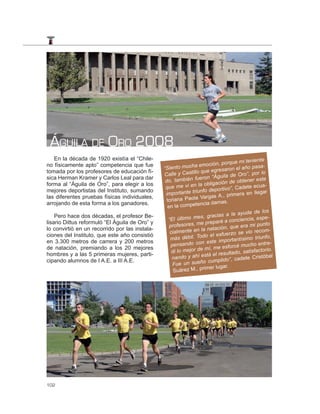 ÁGUILA DE ORO 2008
   En la década de 1920 existía el “Chile-
                                                                                       mi teniente
no físicamente apto” competencia que fue                              oción, porque
                                                “Sie  nto mucha em                       año pasa-
                                                                         egresaron el
tomada por los profesores de educación fí-
                                                Calle    y Castillo que                  ro”, por lo
sica Herman Kramer y Carlos Leal para dar                                 “Águila de O
                                                 do, ta  mbién fueron                       ner este
                                                                            ación de obte
forma al “Águila de Oro”, para elegir a los
                                                 que m    e vi en la oblig                 ete ecua-
                                                                            portivo”, Cad
mejores deportistas del Instituto, sumando
                                                 import   ante triunfo de                       llegar
                                                                              A., primera en
las diferentes pruebas físicas individuales,
                                                  toriana   Paola Vargas
arrojando de esta forma a los ganadores.                            ncia damas.
                                                  en la compete
                                                                                               de los
                                                                               s a la ayuda
    Pero hace dos décadas, el profesor Be-
                                                   “El últim o mes, gracia                        espe-
                                                                                 a conciencia,
lisario Dittus reformuló “El Águila de Oro” y
                                                   profesores   , me preparé                      punto
                                                                                  , que era mi
lo convirtió en un recorrido por las instala-
                                                    cialmente   en la natación                       m-
                                                                                    zo se vio reco
ciones del Instituto, que este año consistió                      Todo el esfuer
                                                    más débil.                         tísimo triunfo,
en 3.300 metros de carrera y 200 metros                                este importan
                                                    pe  nsando con                      mucho entre-
de natación, premiando a los 20 mejores                                 í, me esforcé
                                                     di lo mejor de m                     satisfactorio.
hombres y a las 5 primeras mujeres, parti-                                 el resultado,
                                                     na  ndo y ahí está                    te Cristóbal
cipando alumnos de I A.E. a III A.E.                                       mplido”, cade
                                                     Fue   un sueño cu
                                                                     imer lugar.
                                                      Suárez M., pr




102
 