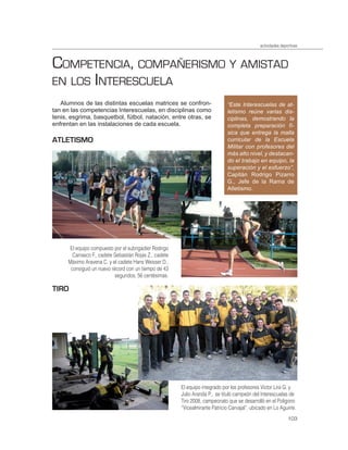 actividades deportivas



COMPETENCIA, COMPAÑERISMO Y AMISTAD
EN LOS INTERESCUELA
   Alumnos de las distintas escuelas matrices se confron-                      “Este Interescuelas de at-
tan en las competencias Interescuelas, en disciplinas como                     letismo reúne varias dis-
tenis, esgrima, basquetbol, fútbol, natación, entre otras, se                  ciplinas, demostrando la
enfrentan en las instalaciones de cada escuela.                                completa preparación fí-
                                                                               sica que entrega la malla
ATLETISMO                                                                      curricular de la Escuela
                                                                               Militar con profesores del
                                                                               más alto nivel, y destacan-
                                                                               do el trabajo en equipo, la
                                                                               superación y el esfuerzo”,
                                                                               Capitán Rodrigo Pizarro
                                                                               G., Jefe de la Rama de
                                                                               Atletismo.




       El equipo compuesto por el subrigadier Rodrigo
        Carrasco F., cadete Sebastián Rojas Z., cadete
      Máximo Aravena C. y el cadete Hans Weisser D.,
       consiguió un nuevo récord con un tiempo de 43
                            segundos, 56 centésimas.

TIRO




                                                         El equipo integrado por los profesores Víctor Lira G. y
                                                         Julio Aranda P., se tituló campeón del Interescuelas de
                                                         Tiro 2008, campeonato que se desarrolló en el Polígono
                                                         “Vicealmirante Patricio Carvajal”, ubicado en Lo Aguirre.
                                                                                                                103
 