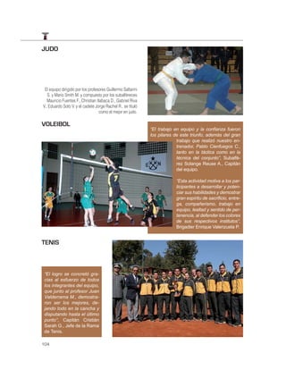 JUDO




 El equipo dirigido por los profesores Guillermo Saltarini
   S. y Mario Smith M. y compuesto por los subalféreces
   Mauricio Fuentes F., Christian Ilabaca D., Gabriel Riva
V., Eduardo Soto V. y el cadete Jorge Rachel R., se tituló
                                    como el mejor en judo.

VOLEIBOL
                                                             “El trabajo en equipo y la conﬁanza fueron
                                                             los pilares de este triunfo, además del gran
                                                                          trabajo que realizó nuestro en-
                                                                          trenador, Pablo Cienfuegos C.,
                                                                          tanto en la táctica como en la
                                                                          técnica del conjunto”, Subalfé-
                                                                          rez Solange Reuse A., Capitán
                                                                          del equipo.

                                                                         “Esta actividad motiva a los par-
                                                                         ticipantes a desarrollar y poten-
                                                                         ciar sus habilidades y demostrar
                                                                         gran espíritu de sacriﬁcio, entre-
                                                                         ga, compañerismo, trabajo en
                                                                         equipo, lealtad y sentido de per-
                                                                         tenencia, al defender los colores
                                                                         de sus respectivos institutos”,
                                                                         Brigadier Enrique Valenzuela P.


TENIS



 “El logro se concretó gra-
 cias al esfuerzo de todos
 los integrantes del equipo,
 que junto al profesor Juan
 Valderrama M., demostra-
 ron ser los mejores, de-
 jando todo en la cancha y
 disputando hasta el último
 punto”, Capitán Cristián
 Sarah G., Jefe de la Rama
 de Tenis.

104
 