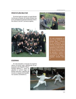 actividades deportivas


PENTATLÓN MILITAR
    El primer lugar por equipo, en esta discipli-
na fue para el equipo de nuestro Alcázar que
en la competencia general individual mascu-
lina obtuvo 6 de los 7 primeros lugares.




                                                    “En esta competencia no
                                                    solo se han medido la ca-
                                                    pacidad física y técnica
                                                    de los competidores, sino
                                                    además la fuerza mental
                                                    y la unión de cada equipo,
                                                    siguiendo la frase del Pa-
                                                    dre de la Patria y fundador
                                                    de nuestra Escuela antes
                                                    de aprender a vencer a
                                                    mis enemigos, aprendí a
                                                    vencerme a mí mismo”,
                                                    Brigadier Gonzalo Solís
                                                    C.
ESGRIMA
    En esta disciplina, el equipo de esgrima
obtuvo el primer lugar, destacando la par-
ticipación del Brigadier Mayor
Rodolfo Medina C., quien se
adjudicó el primer lugar en
florete masculino, además del
triunfo en espada del Subalfé-
rez Gustavo Schwerter S.




                                                                                 105
 