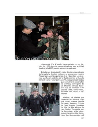 difusión




FUERON CADETES POR UN DÍA
             Jóvenes de 1º a 4º medio fueron cadetes por un día,
           más de 1.000 alumnos han participado en esta actividad
           desde el año 2005 cuando comenzó a realizarse.

              Estudiantes de educación media de diferentes colegios
           de la capital y de otras regiones, se acercaron a nuestro
           Alcázar para vivir la experiencia de la vida militar. Los jóve-
           nes, que fueron recibidos por el Subdirector de la Escuela
           Militar, Coronel Fernando Cooper W., realizaron actividades
                                         que normalmente desarrollan
                                         los cadetes y fueron parte de
                                         las diferentes clínicas depor-
                                         tivas que se practican en la
                                         Escuela Militar, como buceo,
                                         escalada, tiro virtual y tae-
                                         kwondo.

                                            Además, los jóvenes que
                                         provenían de distintos cole-
                                         gios como Nuestra Señora
                                         de Loreto, Teresiano Enrique
                                         de Ossó, Padres Franceses
                                         de Viña del Mar, Alcázar de
                                         Las Condes, Compañía Ma-
                                         ría Apoquindo, entre otros,
                                         tuvieron la oportunidad de co-
                                         nocer las dependencias del
                                                                      107
 