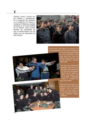 Instituto, comer y dormir con
los cadetes y subalféreces.
En su segundo día, partieron
a la Academia de Guerra y
Academia Politécnica (ambas
ubicadas en el Campo Militar
de La Reina), para conocer
también las actividades en
que se desenvuelven los ofi-
ciales una vez egresados de
este Alcázar.




                                “Ahora estoy más segura de postular, es-
                                toy participando en el proceso de admisión
                                                y creo que esta oportunidad
                                                es muy importante vivirla
                                                 para estar aún más se-
                                                 guros de que esta es una
                                                 buena decisión”, Daniela
                                                  Navarrete.

                                                 “Ha sido muy entretenido
                                                 participar este día en la
                                                  Escuela, he conocido más
                                                  de cerca las actividades
                                                  diarias de los cadetes y
                                                  estoy más seguro aún
                                                   de postular”, Sebastián
                                                   Pavez P., Instituto Mi-
                                                guel León Prado.

                                                “Esta ha sido una gran ex-
                                                periencia, quise venir para
                                                 conocer más la Escuela
                                                 Militar ya que quizás en
                                                 el futuro podría postular”,
                                                  Diego Cifuentes, Colegio
                                                  Redland.




108
 