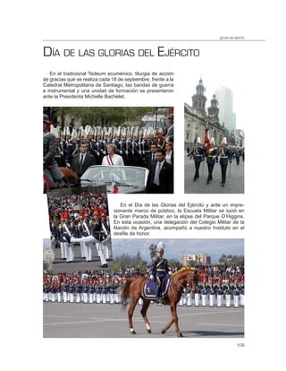 glorias del ejército



DÍA DE LAS GLORIAS DEL EJÉRCITO
   En el tradicional Tedeum ecuménico, liturgia de acción
de gracias que se realiza cada 18 de septiembre, frente a la
Catedral Metropolitana de Santiago, las bandas de guerra
e instrumental y una unidad de formación se presentaron
ante la Presidenta Michelle Bachelet.




                                   En el Día de las Glorias del Ejército y ante un impre-
                                sionante marco de público, la Escuela Militar se lució en
                                la Gran Parada Militar, en la elipse del Parque O’Higgins.
                                En esta ocasión, una delegación del Colegio Militar de la
                                Nación de Argentina, acompañó a nuestro Instituto en el
                                desfile de honor.




                                                                                            109
 