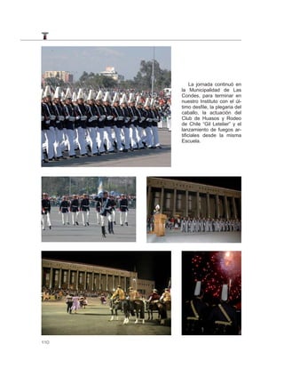 La jornada continuó en
      la Municipalidad de Las
      Condes, para terminar en
      nuestro Instituto con el úl-
      timo desfile, la plegaria del
      caballo, la actuación del
      Club de Huasos y Rodeo
      de Chile “Gil Letelier” y el
      lanzamiento de fuegos ar-
      tificiales desde la misma
      Escuela.




110
 
