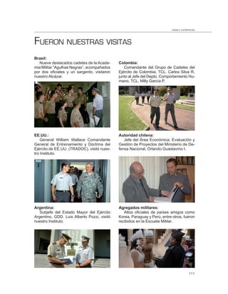 visitas y conferencias



FUERON NUESTRAS VISITAS
Brasil:
   Nueve destacados cadetes de la Acade-     Colombia:
mia Militar “Agulhas Negras”, acompañados       Comandante del Grupo de Cadetes del
por dos oficiales y un sargento, visitaron   Ejército de Colombia, TCL. Carlos Silva R.
nuestro Alcázar.                             junto al Jefe del Depto. Comportamiento Hu-
                                             mano, TCL. Milly García P.




EE.UU.:                                      Autoridad chilena:
    General William Wallace Comandante          Jefe del Área Económica, Evaluación y
General de Entrenamiento y Doctrina del      Gestión de Proyectos del Ministerio de De-
Ejército de EE.UU. (TRADOC), visitó nues-    fensa Nacional, Orlando Guastavino I.
tro Instituto.




Argentina:                                   Agregados militares:
   Subjefe del Estado Mayor del Ejército        Altos oficiales de países amigos como
Argentino, GDD. Luis Alberto Pozzi, visitó   Korea, Paraguay y Perú, entre otros, fueron
nuestro Instituto.                           recibidos en la Escuela Militar.




                                                                                           111
 