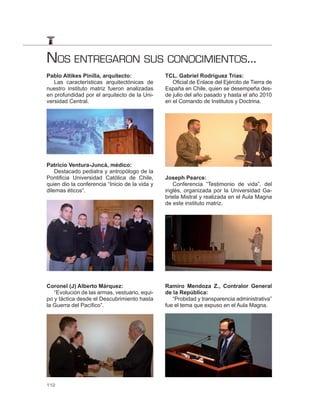 NOS ENTREGARON SUS CONOCIMIENTOS...
Pablo Altikes Pinilla, arquitecto:              TCL. Gabriel Rodríguez Trias:
   Las características arquitectónicas de          Oficial de Enlace del Ejército de Tierra de
nuestro instituto matriz fueron analizadas      España en Chile, quien se desempeña des-
en profundidad por el arquitecto de la Uni-     de julio del año pasado y hasta el año 2010
versidad Central.                               en el Comando de Institutos y Doctrina.




Patricio Ventura-Juncá, médico:
    Destacado pediatra y antropólogo de la
Pontificia Universidad Católica de Chile,       Joseph Pearce:
quien dio la conferencia “Inicio de la vida y      Conferencia “Testimonio de vida”, del
dilemas éticos”.                                inglés, organizada por la Universidad Ga-
                                                briela Mistral y realizada en el Aula Magna
                                                de este instituto matriz.




Coronel (J) Alberto Márquez:                    Ramiro Mendoza Z., Contralor General
   “Evolución de las armas, vestuario, equi-    de la República:
po y táctica desde el Descubrimiento hasta         “Probidad y transparencia administrativa”
la Guerra del Pacífico”.                        fue el tema que expuso en el Aula Magna.




112
 