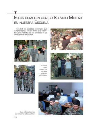 ELLOS CUMPLEN CON SU SERVICIO MILITAR
EN NUESTRA ESCUELA
    En abril, los soldados conscriptos que
cumplen con su servicio militar en el Institu-
to, fueron visitados por sus familiares en las
instalaciones del Alcázar.




                                          El Coronel
                                             Oviedo
                                       conversa con
                                          uno de los
                                         soldados y
                                      sus familiares.




       Curso de Capacitación de
 computación en la Escuela Militar.

114
 