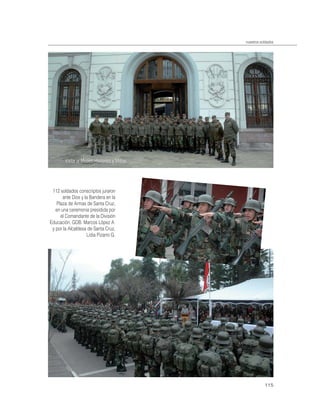nuestros soldados




        Visita al Museo Histórico y Militar.




 112 soldados conscriptos juraron
       ante Dios y la Bandera en la
    Plaza de Armas de Santa Cruz,
   en una ceremonia presidida por
      el Comandante de la División
Educación, GDB. Marcos López A.
 y por la Alcaldesa de Santa Cruz,
                    Lidia Pizarro G.




                                                          115
 
