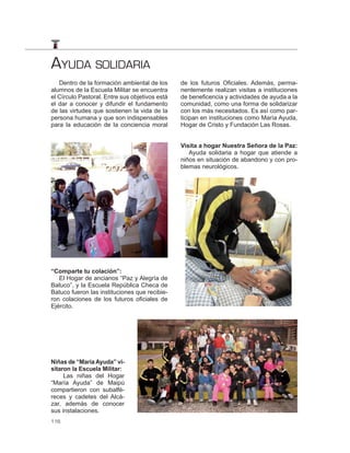 AYUDA SOLIDARIA
   Dentro de la formación ambiental de los      de los futuros Oficiales. Además, perma-
alumnos de la Escuela Militar se encuentra      nentemente realizan visitas a instituciones
el Círculo Pastoral. Entre sus objetivos está   de beneficencia y actividades de ayuda a la
el dar a conocer y difundir el fundamento       comunidad, como una forma de solidarizar
de las virtudes que sostienen la vida de la     con los más necesitados. Es así como par-
persona humana y que son indispensables         ticipan en instituciones como María Ayuda,
para la educación de la conciencia moral        Hogar de Cristo y Fundación Las Rosas.


                                                Visita a hogar Nuestra Señora de la Paz:
                                                   Ayuda solidaria a hogar que atiende a
                                                niños en situación de abandono y con pro-
                                                blemas neurológicos.




“Comparte tu colación”:
   El Hogar de ancianos “Paz y Alegría de
Batuco”, y la Escuela República Checa de
Batuco fueron las instituciones que recibie-
ron colaciones de los futuros oficiales de
Ejército.




Niñas de “María Ayuda” vi-
sitaron la Escuela Militar:
     Las niñas del Hogar
“María Ayuda” de Maipú
compartieron con subalfé-
reces y cadetes del Alcá-
zar, además de conocer
sus instalaciones.
116
 