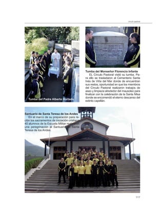 círculo pastoral




                                                Tumba del Monseñor Florencio Infante
                                                    EL Círculo Pastoral visitó su tumba. Pa-
                                                ra ello se trasladaron al Cementerio Santa
                                                Inés de Viña del Mar donde de encuentran
                                                sus restos, oportunidad en que los miembros
                                                del Círculo Pastoral realizaron trabajos de
                                                aseo y limpieza alrededor del mausoleo para
                                                finalizar con la celebración de la Santa Misa
                                                donde se encomendó el eterno descanso del
   Tumba del Padre Alberto Hurtado
                                                extinto capellán.



Santuario de Santa Teresa de los Andes
   En el marco de su preparación para re-
cibir los sacramentos de iniciación cristiana
40 alumnos de la Escuela Militar realizaron
una peregrinación al Santuario de Santa
Teresa de los Andes.




                                                                                            117
 