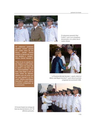 graduación de oﬁciales




                                                              El subteniente panameño Raúl
                                                              Coutté C. junto a sus compañeros
                                                              de promoción, en su último día en
                                                              nuestro Alcázar.


 “El habernos graduado
 signiﬁca mucho porque
 son cuatro años de es-
 fuerzo, donde hemos
 recibido el apoyo de nues-
 tras familias y amigos”,
 Alférez Daniel Herrera P.

 “Para mí es un orgullo ha-
 ber llegado a esta instan-
 cia y seguir los pasos de
 mi padre y mis tíos, con
 la responsabilidad como
 base para llegar a ser un
 buen oﬁcial de Ejército,
 objetivo que me puse una
                                             La Presidenta Michelle Bachelet J. saludó y felicitó al
 vez que ingresé a la Es-
                                         Alférez José Miguel Arancibia P., quien obtuvo la primera
 cuela”, Alférez José Miguel
                                                               antigüedad de la promoción 2008.
 Arancibia P., quien obtuvo
 la primera antigüedad de
 su promoción.




 El Coronel Oviedo hizo entrega del
título de oﬁcial de Ejército a los 148
               alféreces graduados.

                                                                                                119
 
