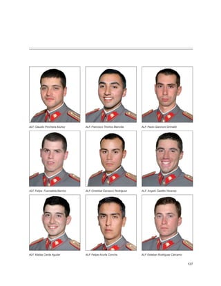 ALF. Claudio Pincheira Muñoz     ALF. Francisco Triviños Mancilla    ALF. Paolo Giannoni Grimaldi




ALF. Felipe Fuenzalida Berríos   ALF. Cristóbal Carrasco Rodríguez   ALF. Angelo Castillo Yévenes




ALF. Matías Cerda Aguilar        ALF. Felipe Acuña Concha            ALF. Esteban Rodríguez Cárcamo


                                                                                                      127
 