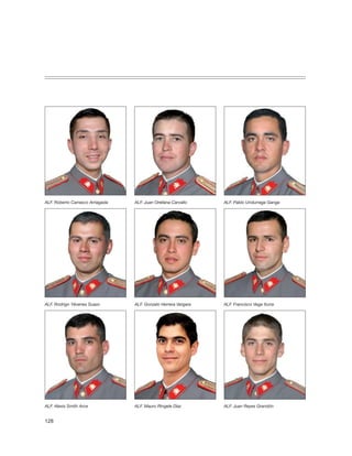 ALF. Roberto Carrasco Arriagada   ALF. Juan Orellana Carvallo    ALF. Pablo Undurraga Ganga




ALF. Rodrigo Yévenes Suazo        ALF. Gonzalo Herrera Vergara   ALF. Francisco Vega Iturra




ALF. Alexis Smith Arce            ALF. Mauro Ringele Díaz        ALF. Juan Reyes Grandón


128
 