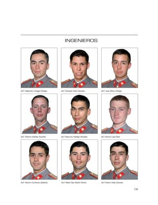 INGENIEROS




ALF. Alejandro Urriaga Hidalgo   ALF. Gonzalo Solís Cáceres      ALF. Juan Bravo Ortega




ALF. Patricio Saldías Gunther    ALF. Mauricio Hidalgo Morales   ALF. Booris Leal Dietz




ALF. Héctor Contreras Gallardo   ALF. Albert San Martín Rivero   ALF. Edwin Vidal Cáceres


                                                                                            135
 