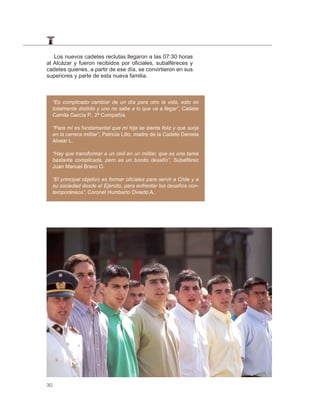 Los nuevos cadetes reclutas llegaron a las 07:30 horas
al Alcázar y fueron recibidos por oficiales, subalféreces y
cadetes quienes, a partir de ese día, se convirtieron en sus
superiores y parte de esta nueva familia.



     “Es complicado cambiar de un día para otro la vida, esto es
     totalmente distinto y uno no sabe a lo que va a llegar”, Cadete
     Camila García P., 2ª Compañía.

     “Para mí es fundamental que mi hija se sienta feliz y que surja
     en la carrera militar”, Patricia Lillo, madre de la Cadete Daniela
     Alvear L.

     “Hay que transformar a un civil en un militar, que es una tarea
     bastante complicada, pero es un bonito desafío”, Subalférez
     Juan Manuel Bravo O.

     “El principal objetivo es formar oﬁciales para servir a Chile y a
     su sociedad desde el Ejército, para enfrentar los desafíos con-
     temporáneos”, Coronel Humberto Oviedo A.




30
 