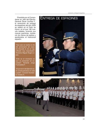 aniversario y entrega de espadines


   Presidida por el Coman-
dante en Jefe del Ejército,      ENTREGA DE ESPADINES
General Óscar Izurieta F.,
la ceremonia de entrega
de espadines del año 2008
se realizó en el Patio de
Honor, en el que 196 nue-
vos cadetes, luciendo sus
nuevas guerreras, recibie-
ron de manos de padres y
apoderados el tradicional
espadín.


 “Que esto se realice el día
 del aniversario de nues-
 tra Escuela le da un sig-
 niﬁcado muy importante”,
 Teniente Miguel Ángel Ló-
 pez.

 “Este es el momento en
 que se presentan en so-
 ciedad”, Teniente Jorge
 Fuenzalida F.

 “El porvenir del Ejército es-
 tá construyéndose en este
 cuartel”, Coronel Humber-
 to Oviedo A.




                                                                             33
 