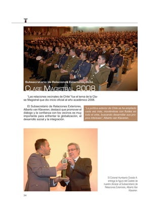 Subsecretario de Relaciones Exteriores dictó

 CLASE MAGISTRAL 2008
   “Las relaciones vecinales de Chile” fue el tema de la Cla-
se Magistral que dio inicio oficial al año académico 2008.

   El Subsecretario de Relaciones Exteriores,
                                                  “La política exterior de Chile se ha ampliado
Alberto van Klaveren, destacó que promover el
                                                  cada vez más, moviéndose con ﬂuidez en
diálogo y la confianza con los vecinos es muy
                                                  todo el orbe, buscando desarrollar sus pro-
importante para enfrentar la globalización, el
                                                  pios intereses”, Alberto van Klaveren.
desarrollo social y la integración.




                                                                      El Coronel Humberto Oviedo A.
                                                                      entrega la ﬁgura del Cadete de
                                                                  nuestro Alcázar al Subsecretario de
                                                                   Relaciones Exteriores, Alberto Van
                                                                                            Klaveren.
34
 