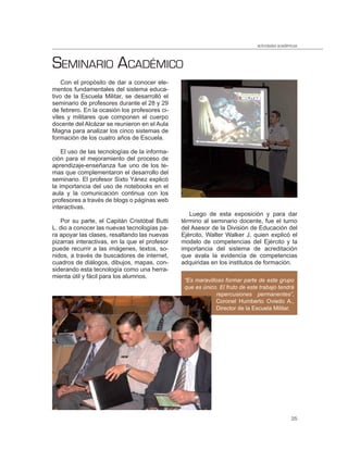 actividades académicas



SEMINARIO ACADÉMICO
    Con el propósito de dar a conocer ele-
mentos fundamentales del sistema educa-
tivo de la Escuela Militar, se desarrolló el
seminario de profesores durante el 28 y 29
de febrero. En la ocasión los profesores ci-
viles y militares que componen el cuerpo
docente del Alcázar se reunieron en el Aula
Magna para analizar los cinco sistemas de
formación de los cuatro años de Escuela.

    El uso de las tecnologías de la informa-
ción para el mejoramiento del proceso de
aprendizaje-enseñanza fue uno de los te-
mas que complementaron el desarrollo del
seminario. El profesor Sixto Yánez explicó
la importancia del uso de notebooks en el
aula y la comunicación continua con los
profesores a través de blogs o páginas web
interactivas.
                                                  Luego de esta exposición y para dar
   Por su parte, el Capitán Cristóbal Butti    término al seminario docente, fue el turno
L. dio a conocer las nuevas tecnologías pa-    del Asesor de la División de Educación del
ra apoyar las clases, resaltando las nuevas    Ejército, Walter Walker J. quien explicó el
pizarras interactivas, en la que el profesor   modelo de competencias del Ejército y la
puede recurrir a las imágenes, textos, so-     importancia del sistema de acreditación
nidos, a través de buscadores de internet,     que avala la evidencia de competencias
cuadros de diálogos, dibujos, mapas, con-      adquiridas en los institutos de formación.
siderando esta tecnología como una herra-
mienta útil y fácil para los alumnos.
                                                “Es maravilloso formar parte de este grupo
                                                que es único. El fruto de este trabajo tendrá
                                                             repercusiones permanentes”,
                                                             Coronel Humberto Oviedo A.,
                                                             Director de la Escuela Militar.




                                                                                               35
 