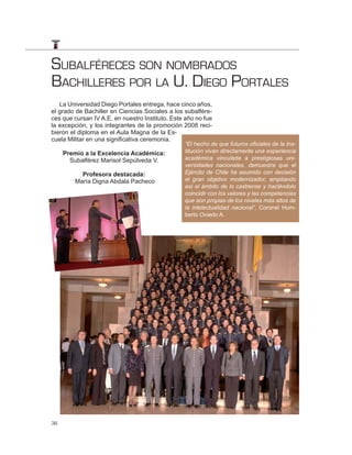SUBALFÉRECES SON NOMBRADOS
BACHILLERES POR LA U. DIEGO PORTALES
   La Universidad Diego Portales entrega, hace cinco años,
el grado de Bachiller en Ciencias Sociales a los subalfére-
ces que cursan IV A.E. en nuestro Instituto. Este año no fue
la excepción, y los integrantes de la promoción 2008 reci-
bieron el diploma en el Aula Magna de la Es-
cuela Militar en una significativa ceremonia.
                                                 “El hecho de que futuros oﬁciales de la Ins-
     Premio a la Excelencia Académica:           titución vivan directamente una experiencia
       Subalférez Marisol Sepúlveda V.           académica vinculada a prestigiosas uni-
                                                 versidades nacionales, demuestra que el
          Profesora destacada:                   Ejército de Chile ha asumido con decisión
        María Digna Abdala Pacheco               el gran objetivo modernizador, ampliando
                                                 así el ámbito de lo castrense y haciéndolo
                                                 coincidir con los valores y las competencias
                                                 que son propias de los niveles más altos de
                                                 la intelectualidad nacional”, Coronel Hum-
                                                 berto Oviedo A.




36
 