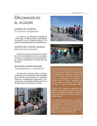 actividades académicas



DIPLOMADOS EN                                    Excursión
                                                 histórica al

EL ALCÁZAR                                       norte del país.



GUERRA DEL PACÍFICO,
21 de abril al 1 de septiembre

   23 alumnos de diferentes profesiones
–entre ellos, el Alférez Mayor José Miguel
Arancibia P. y el S.A. Markus Wilder R.– se
graduaron del diplomado Guerra del Pacífico.

GUERRA DEL PACÍFICO, IQUIQUE
28 de julio al 4 de noviembre

    Gracias al convenio entre la Escuela Mi-
litar y la Universidad Arturo Prat, se realizó
en Iquique, la segunda versión del diploma-
do “Guerra del Pacífico” en dicha Casa de
Estudios.

SEGUNDA GUERRA MUNDIAL
15 de septiembre al 17 de diciembre              “Uno de los objetivos del diplomado es pro-
                                                 porcionar una formación académica orienta-
                                                 da al conocimiento histórico y al desarrollo
    Comprender la historia militar y el signi-
                                                 de habilidades investigativas, además de
ficado que tuvo la Segunda Guerra Mundial
                                                 formar una masa crítica que fortalece el
en la historia, para analizar los contextos
históricos, antecedentes, desarrollo y con-      estudio y la investigación en el área de la
secuencias de aquella conflagración en la        historia militar de Chile, cultivando aún
configuración del escenario mundial.             más la mente y el espíritu”, TCL. Sergio
                                                 Ahumada L., Jefe de Educación Militar.

                                                 “Tuvimos una magníﬁca oportunidad de
                                                 realizar este diplomado, donde la Escuela
                                                 Militar se prodigó en entregar conocimien-
                                                 tos sobre la materia, sus causas y efectos”,
                                                 Enrique Mena I.

                                                 “Las conversaciones previas a las clases,
                                                 como las interacciones con los profesores
                                                 y compañeros, y las tertulias al ﬁnal de las
                                                 actividades son uno de los momentos más
                                                 agradables de todos quienes hemos estu-
                                                 diado en los diplomados de historia de la
                                                 Escuela Militar”, Enrique Robles D.


                                                                                                37
 