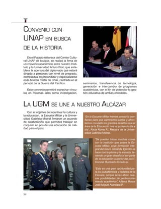 CONVENIO CON
UNAP EN BUSCA
DE LA HISTORIA
    En el Palacio Astoreca del Centro Cultu-
ral UNAP de Iquique, se realizó la firma de
un convenio académico entre nuestro Insti-
tuto y la Universidad Arturo Prat, que esta-
blece la apertura del diplomado que estará
dirigido a personas con nivel de pregrado,
interesadas en profundizar y especializarse
en la historia militar de Chile, centrada en el
período de la Guerra del Pacífico.                seminarios, transferencia de tecnología,
                                                  generación e intercambio de programas
   Este convenio permitirá estrechar víncu-       académicos, con el fin de potenciar la ges-
los en materias tales como investigación,         tión educativa de ambas entidades.



LA UGM SE UNE A NUESTRO ALCÁZAR
   Con el objetivo de incentivar la cultura y
la educación, la Escuela Militar y la Univer-      “En la Escuela Militar hemos puesto la con-
sidad Gabriela Mistral firmaron un acuerdo         ﬁanza para que caminemos juntos y afron-
de colaboración que permitirá trabajar en          temos con éxito los grandes desafíos que el
conjunto en pos de una educación de cali-          área de la Educación nos va poniendo día a
dad para el país.                                  día”, Alicia Romo R., Rectora de la Univer-
                                                   sidad Gabriela Mistral.

                                                           “Se pueden hacer muchas cosas
                                                           con la tradición que posee la Es-
                                                           cuela Militar, cuya formación inte-
                                                           gral del futuro oﬁcial de Ejército se
                                                           hace con la pluma y la espada, te-
                                                           niendo un gran desafío al ser parte
                                                           de la educación superior del país”,
                                                           Coronel Humberto Oviedo A.

                                                           “Esta es una gran oportunidad pa-
                                                           ra los subalféreces y cadetes de la
                                                           Escuela, porque se les abren nue-
                                                           vas posibilidades de perfecciona-
                                                           miento académico”, Alférez Mayor
                                                           José Miguel Arancibia P.


38
 