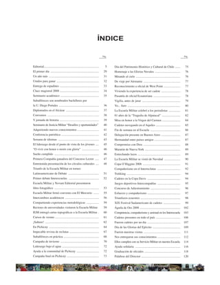 ÍNDICE

                                                                                    Pág.                                                                                      Pág.



Editorial........................................................................     5    Día del Patrimonio Histórico y Cultural de Chile .......                            75
El primer día ...............................................................        29    Homenaje a las Glorias Navales .................................                    76
Un año más .................................................................         31    Mirando al cielo ..........................................................         76
Unidos para ganar .......................................................            32    De viaje por Alemania ................................................              77
Entrega de espadines ...................................................             33    Reconocimiento a oﬁcial de West Point ......................                        77
Clace magistral 2008 ...................................................             34    Viviendo la experiencia de ser cadete .........................                     78
Seminario académico ..................................................               35    Pasantía de oﬁcial Ecuatoriana ...................................                  78
Subalféreces son nombrados bachilleres por                                                 Vigilia, antes de jurar ..................................................          79
la U. Diego Portales ....................................................            36    Yo... Juro .....................................................................    80
Diplomados en el Alcázar ...........................................                 37    La Escuela Militar celebró a los periodistas ...............                        81
Convenios ...................................................................        38    81 años de la “Tragedia de Alpatacal” ........................                      82
V jornada de historia ...................................................            39    Misa en honor a la Virgen del Carmen ........................                       84
Seminario de Justicia Militar “Desafíos y oportunidades”                             40    Cadetes navegando en el Aquiles ................................                    85
Adquiriendo nuevos conocimientos ............................                        41    Fin de semana en al Escuela .......................................                 86
Conferencia patriótica .................................................             42    Delegación presente en Buenos Aires .........................                       87
Semana de idiomas .....................................................              43    Hermandad entre países amigos ..................................                    87
El liderazgo desde el punto de vista de los jóvenes ....                             45    Compromiso con Dios ................................................                88
“O vivir con honor o morir con gloria” ......................                        46    Maratón de Nueva York ..............................................                89
Sueño cumplido ..........................................................            46    Estrechando lazos ........................................................          89
Primera Compañía ganadora del Concurso Lector .....                                  47    La Escuela Militar se vistió de Navidad .....................                       90
Entretenida presentación de los círculos culturales ....                             48    Copa OʼHiggins 2008 .................................................               91
Triunfo de la Escuela Militar en torneo                                                    Compañerismo en el Interreclutas ..............................                     92
Latinoamericano de Debate ........................................                   51    Trekking ......................................................................     94
Primer debate Interescuelas. .......................................                 52    Cadetes en la Copa Davis ...........................................                94
Escuela Militar y Novum Editorial presentaron                                              Juegos deportivos Intercompañías ..............................                     95
libro fotográﬁco ..........................................................          53    Concurso de Adiestramiento .......................................                  96
Escuela Militar ﬁrmó convenio con El Mercurio .......                                55    Esfuerzo y compañerismo ...........................................                 97
Intercambios académicos ............................................                 56    Triunfazos ecuestres ....................................................           98
Compartiendo experiencias metodológicas ................                             59    XIX Festival Sudamericano de cadetes ......................                         99
Rectores de universidades visitaron la Escuela Militar                               59    Águila de Oro 2008 .....................................................           102
IGM entregó cartas topográﬁcas a la Escuela Militar .                                60    Competencia, compañerismo y amistad en los Interescuela                            103
Cursos de verano .........................................................           61    Cadetes presentes en todo el país ................................                 106
¡Salteee! ......................................................................     62    Fueron cadetes por un día ...........................................              107
En Pichicuy .................................................................        64    Día de las Glorias del Ejército ....................................               109
Impecable revista de reclutas ......................................                 67    Fueron nuestras visitas ................................................           111
Subalféreces en práctica ..............................................              68    Nos entregaron sus conocimientos ..............................                    112
Campaña de invierno ..................................................               70    Ellos cumplen con su Servicio Militar en nuestra Escuela                           114
Liderazgo bajo el agua ................................................              72    Ayuda solidaria ...........................................................        116
Ayuda a la comunidad de Pichicuy .............................                       72    Graduación de oﬁciales ...............................................             118
Campaña ﬁnal en Pichicuy ..........................................                  73    Palabras del Director ...................................................          120

                                                                                                                                                                               3
 