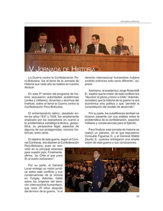 actividades académicas




   V JORNADA DE HISTORIA
   La Guerra contra la Confederación Pe-         derecho internacional humanitario hubiera
rú-Boliviana, fue el tema de la Jornada de       existido entonces todo sería diferente”, ex-
Historia que cada año se realiza en nuestro      presó.
Alcázar.
                                                     Asimismo, el académico Jorge Rosenblitt
    En esta 5ª versión del programa de his-      B., explicó que la misión de este conflicto era
toria expusieron autoridades académicas          “devolver la gloria y honor a Chile”. Además,
(civiles y militares), docentes y alumnos del    consideró que la historia de la guerra no era
Instituto, sobre el tema la Guerra contra la     económica sino política y que “permitió la
Confederación Perú-Boliviana.                    consolidación del modelo de desarrollo”.

     El enfrentamiento bélico, desatado en-         Por su parte, los subalféreces también se
tre los años 1837 y 1839, fue ampliamente        hicieron presente con sus análisis sobre la
analizado por los expositores en cuanto a        problemática de la confederación, aspectos
la problemática estratégica-táctica, geopo-      militares y consecuencias para el Ejército.
lítica, su perspectiva legal, aspectos de
algunos de sus protagonistas, razones his-          Para finalizar esta jornada de historia se
tóricas, entre otros.                            realizó un plenario, en el que expusieron
                                                 Consuelo Figueroa G. y el General Waldo
    El objetivo de esta guerra, según el Coro-   Zauritz S., quienes entregaron una amplia
nel Contreras, era disolver la Confederación     visión de esta guerra y sus conclusiones.
Perú-Boliviana, pues se con-
virtió en la principal amenaza
para nuestro país. Finalmente,
afirma, “es Chile el que pone
fin al sueño bolivariano”.

   Por su parte, el General
Lucar entregó su visión jurídi-
ca sobre este conflicto y sus
consecuencias de la victoria
en Yungay. Además, habló
sobre los orígenes del dere-
cho internacional humanitario,
que nace 25 años después
del término de la guerra, “si el
                                                                                                 39
 