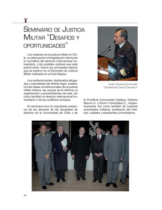 SEMINARIO DE JUSTICIA
MILITAR “DESAFÍOS Y
OPORTUNIDADES”
    Los orígenes de la justicia militar en Chi-
le, su adecuación a la legislación interna de
la normativa del derecho internacional hu-
manitario, y los posibles cambios que esta
podría tener, fueron los principales tópicos
que se trataron en el Seminario de Justicia
Militar realizado en el Aula Magna.

   Los conferenciantes, destacados aboga-
dos y autoridades del ámbito legal, analiza-                           Auditor General de la Armada,
ron las bases constitucionales de la justicia                     Contralmirante Claudio Cereceda V.
militar chilena, las causas de la reforma, la
organización y procedimientos de esta, así
como también el derecho internacional hu-
manitario o de los conflictos armados.            la Pontificia Universidad Católica, Roberto
                                                  Nahum A. y Arturo Yrarrázabal C., respec-
   El seminario tuvo la importante presen-        tivamente. Así como también de nuestras
cia de los decanos de las facultades de           autoridades militares, profesores del Insti-
derecho de la Universidad de Chile y de           tuto, cadetes y estudiantes universitarios.




40
 