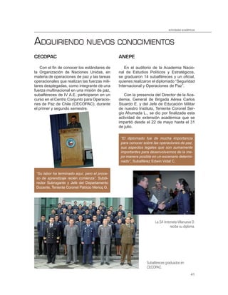 actividades académicas



ADQUIRIENDO NUEVOS CONOCIMIENTOS
CECOPAC                                         ANEPE

   Con el fin de conocer los estándares de         En el auditorio de la Academia Nacio-
la Organización de Naciones Unidas, en          nal de Estudios Políticos y Estratégicos,
materia de operaciones de paz y las tareas      se graduaron 14 subalféreces y un oficial,
operacionales que realizan las fuerzas mili-    quienes realizaron el diplomado “Seguridad
tares desplegadas, como integrante de una       Internacional y Operaciones de Paz”.
fuerza multinacional en una misión de paz,
subalféreces de IV A.E. participaron en un         Con la presencia del Director de la Aca-
curso en el Centro Conjunto para Operacio-      demia, General de Brigada Aérea Carlos
nes de Paz de Chile (CECOPAC), durante          Stuardo E. y del Jefe de Educación Militar
el primer y segundo semestre.                   de nuestro Instituto, Teniente Coronel Ser-
                                                gio Ahumada L., se dio por finalizada esta
                                                actividad de extensión académica que se
                                                impartió desde el 22 de mayo hasta el 31
                                                de julio.

                                                 “El diplomado fue de mucha importancia
                                                 para conocer sobre las operaciones de paz,
                                                 sus aspectos legales que son sumamente
                                                 importantes para desenvolvernos de la me-
                                                 jor manera posible en un escenario determi-
                                                 nado”, Subalférez Edwin Vidal C.


 “Su labor ha terminado aquí, pero el proce-
 so de aprendizaje recién comienza”, Subdi-
 rector Subrogante y Jefe del Departamento
 Docente, Teniente Coronel Patricio Mericq G.




                                                                     La SA Antonieta Villanueva D.
                                                                               recibe su diploma.




                                                                Subalféreces graduados en
                                                                CECOPAC.
                                                                                                41
 